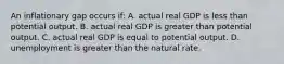 An inflationary gap occurs if: A. actual real GDP is less than potential output. B. actual real GDP is greater than potential output. C. actual real GDP is equal to potential output. D. unemployment is greater than the natural rate.