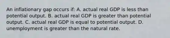 An inflationary gap occurs if: A. actual real GDP is less than potential output. B. actual real GDP is greater than potential output. C. actual real GDP is equal to potential output. D. unemployment is greater than the natural rate.