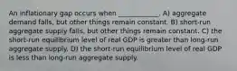 An inflationary gap occurs when ____________. A) aggregate demand falls, but other things remain constant. B) short-run aggregate supply falls, but other things remain constant. C) the short-run equilibrium level of real GDP is greater than long-run aggregate supply. D) the short-run equilibrium level of real GDP is less than long-run aggregate supply.