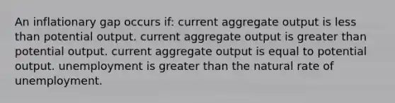 An inflationary gap occurs if: current aggregate output is less than potential output. current aggregate output is greater than potential output. current aggregate output is equal to potential output. unemployment is greater than the natural rate of unemployment.