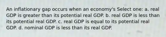 An inflationary gap occurs when an economy's Select one: a. real GDP is <a href='https://www.questionai.com/knowledge/ktgHnBD4o3-greater-than' class='anchor-knowledge'>greater than</a> its potential real GDP. b. real GDP is <a href='https://www.questionai.com/knowledge/k7BtlYpAMX-less-than' class='anchor-knowledge'>less than</a> its potential real GDP. c. real GDP is equal to its potential real GDP. d. nominal GDP is less than its real GDP.