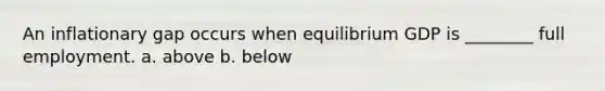 An inflationary gap occurs when equilibrium GDP is ________ full employment. a. above b. below