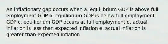 An inflationary gap occurs when a. equilibrium GDP is above full employment GDP b. equilibrium GDP is below full employment GDP c. equilibrium GDP occurs at full employment d. actual inflation is less than expected inflation e. actual inflation is greater than expected inflation