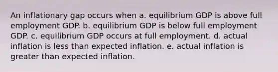 An inflationary gap occurs when a. equilibrium GDP is above full employment GDP. b. equilibrium GDP is below full employment GDP. c. equilibrium GDP occurs at full employment. d. actual inflation is less than expected inflation. e. actual inflation is greater than expected inflation.