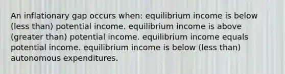 An inflationary gap occurs when: equilibrium income is below (less than) potential income. equilibrium income is above (greater than) potential income. equilibrium income equals potential income. equilibrium income is below (less than) autonomous expenditures.