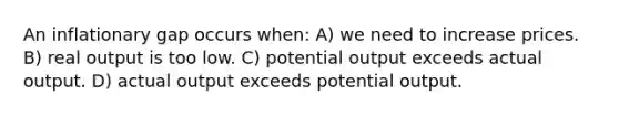 An inflationary gap occurs when: A) we need to increase prices. B) real output is too low. C) potential output exceeds actual output. D) actual output exceeds potential output.