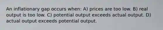 An inflationary gap occurs when: A) prices are too low. B) real output is too low. C) potential output exceeds actual output. D) actual output exceeds potential output.