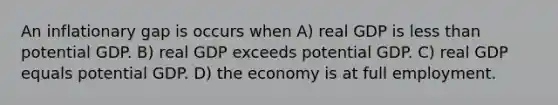 An inflationary gap is occurs when A) real GDP is less than potential GDP. B) real GDP exceeds potential GDP. C) real GDP equals potential GDP. D) the economy is at full employment.