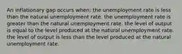 An inflationary gap occurs when: the unemployment rate is less than the natural unemployment rate. the unemployment rate is greater than the natural unemployment rate. the level of output is equal to the level produced at the natural unemployment rate. the level of output is less than the level produced at the natural unemployment rate.