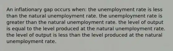 An inflationary gap occurs when: the unemployment rate is less than the natural unemployment rate. the unemployment rate is greater than the natural unemployment rate. the level of output is equal to the level produced at the natural unemployment rate. the level of output is less than the level produced at the natural unemployment rate.