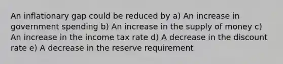 An inflationary gap could be reduced by a) An increase in government spending b) An increase in the supply of money c) An increase in the income tax rate d) A decrease in the discount rate e) A decrease in the reserve requirement