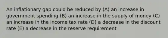 An inflationary gap could be reduced by (A) an increase in government spending (B) an increase in the <a href='https://www.questionai.com/knowledge/kUIOOoB75i-supply-of-money' class='anchor-knowledge'>supply of money</a> (C) an increase in the income tax rate (D) a decrease in the discount rate (E) a decrease in the reserve requirement