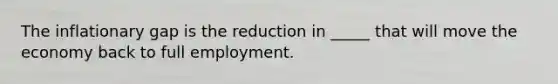 The inflationary gap is the reduction in _____ that will move the economy back to full employment.