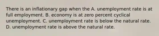 There is an inflationary gap when the A. <a href='https://www.questionai.com/knowledge/kh7PJ5HsOk-unemployment-rate' class='anchor-knowledge'>unemployment rate</a> is at full employment. B. economy is at zero percent cyclical unemployment. C. unemployment rate is below the natural rate. D. unemployment rate is above the natural rate.