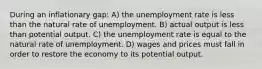 During an inflationary gap: A) the unemployment rate is less than the natural rate of unemployment. B) actual output is less than potential output. C) the unemployment rate is equal to the natural rate of unemployment. D) wages and prices must fall in order to restore the economy to its potential output.