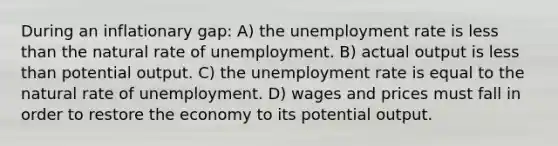 During an inflationary gap: A) the unemployment rate is less than the natural rate of unemployment. B) actual output is less than potential output. C) the unemployment rate is equal to the natural rate of unemployment. D) wages and prices must fall in order to restore the economy to its potential output.