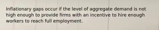 Inflationary gaps occur if the level of aggregate demand is not high enough to provide firms with an incentive to hire enough workers to reach full employment.