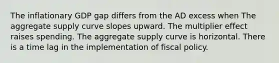 The inflationary GDP gap differs from the AD excess when The aggregate supply curve slopes upward. The multiplier effect raises spending. The aggregate supply curve is horizontal. There is a time lag in the implementation of <a href='https://www.questionai.com/knowledge/kPTgdbKdvz-fiscal-policy' class='anchor-knowledge'>fiscal policy</a>.