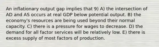 An inflationary output gap implies that 9) A) the intersection of AD and AS occurs at real GDP below potential output. B) the economy's resources are being used beyond their normal capacity. C) there is a pressure for wages to decrease. D) the demand for all factor services will be relatively low. E) there is excess supply of most factors of production.