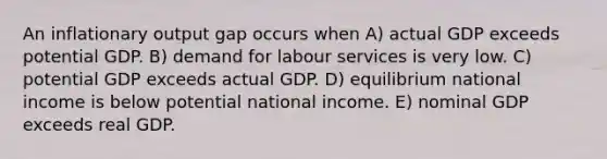 An inflationary output gap occurs when A) actual GDP exceeds potential GDP. B) demand for labour services is very low. C) potential GDP exceeds actual GDP. D) equilibrium national income is below potential national income. E) nominal GDP exceeds real GDP.