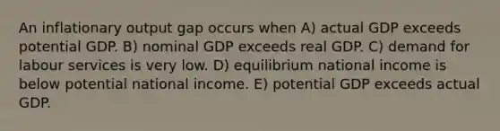 An inflationary output gap occurs when A) actual GDP exceeds potential GDP. B) nominal GDP exceeds real GDP. C) demand for labour services is very low. D) equilibrium national income is below potential national income. E) potential GDP exceeds actual GDP.