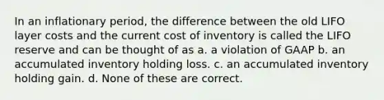 In an inflationary period, the difference between the old LIFO layer costs and the current cost of inventory is called the LIFO reserve and can be thought of as a. a violation of GAAP b. an accumulated inventory holding loss. c. an accumulated inventory holding gain. d. None of these are correct.