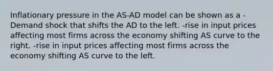 Inflationary pressure in the AS-AD model can be shown as a -Demand shock that shifts the AD to the left. -rise in input prices affecting most firms across the economy shifting AS curve to the right. -rise in input prices affecting most firms across the economy shifting AS curve to the left.