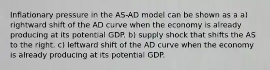 Inflationary pressure in the AS-AD model can be shown as a a) rightward shift of the AD curve when the economy is already producing at its potential GDP. b) supply shock that shifts the AS to the right. c) leftward shift of the AD curve when the economy is already producing at its potential GDP.