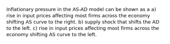 Inflationary pressure in the AS-AD model can be shown as a a) rise in input prices affecting most firms across the economy shifting AS curve to the right. b) supply shock that shifts the AD to the left. c) rise in input prices affecting most firms across the economy shifting AS curve to the left.