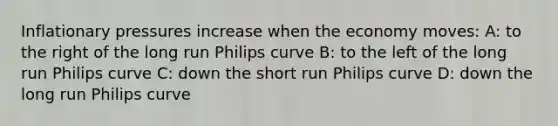 Inflationary pressures increase when the economy moves: A: to the right of the long run Philips curve B: to the left of the long run Philips curve C: down the short run Philips curve D: down the long run Philips curve