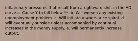 Inflationary pressures that result from a rightward shift in the AD curve a. Cause Y to fall below Y*. b. Will worsen any existing unemployment problem. c. Will initiate a wage-price spiral. d. Will eventually subside unless accompanied by continual increases in the money supply. e. Will permanently increase output.