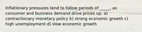 Inflationary pressures tend to follow periods of _____, as consumer and business demand drive prices up. a) contractionary monetary policy b) strong economic growth c) high unemployment d) slow economic growth