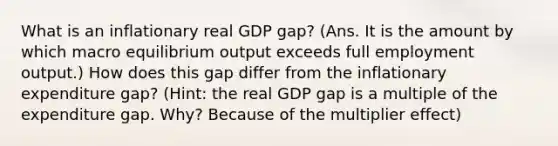 What is an inflationary real GDP gap? (Ans. It is the amount by which macro equilibrium output exceeds full employment output.) How does this gap differ from the inflationary expenditure gap? (Hint: the real GDP gap is a multiple of the expenditure gap. Why? Because of the multiplier effect)