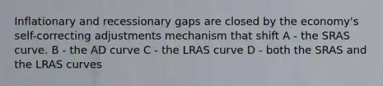 Inflationary and recessionary gaps are closed by the economy's self-correcting adjustments mechanism that shift A - the SRAS curve. B - the AD curve C - the LRAS curve D - both the SRAS and the LRAS curves