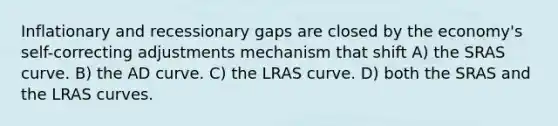 Inflationary and recessionary gaps are closed by the economy's self-correcting adjustments mechanism that shift A) the SRAS curve. B) the AD curve. C) the LRAS curve. D) both the SRAS and the LRAS curves.