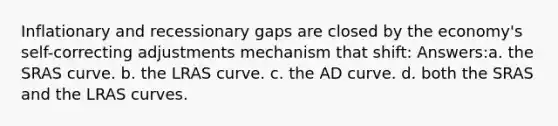 Inflationary and recessionary gaps are closed by the economy's self-correcting adjustments mechanism that shift: Answers:a. the SRAS curve. b. the LRAS curve. c. the AD curve. d. both the SRAS and the LRAS curves.