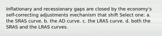 Inflationary and recessionary gaps are closed by the economy's self-correcting adjustments mechanism that shift Select one: a. the SRAS curve. b. the AD curve. c. the LRAS curve. d. both the SRAS and the LRAS curves.