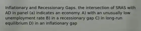 Inflationary and Recessionary Gaps. the intersection of SRAS with AD in panel (a) indicates an economy. A) with an unusually low unemployment rate B) in a recessionary gap C) in long-run equilibrium D) in an inflationary gap