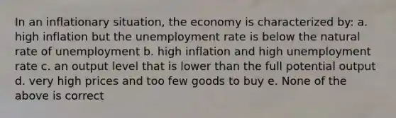 In an inflationary situation, the economy is characterized by: a. high inflation but the unemployment rate is below the natural rate of unemployment b. high inflation and high unemployment rate c. an output level that is lower than the full potential output d. very high prices and too few goods to buy e. None of the above is correct