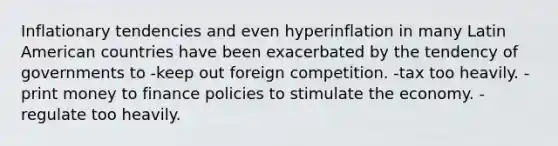 Inflationary tendencies and even hyperinflation in many Latin American countries have been exacerbated by the tendency of governments to -keep out foreign competition. -tax too heavily. -print money to finance policies to stimulate the economy. -regulate too heavily.