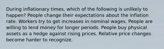 During inflationary times, which of the following is unlikely to happen? People change their expectations about the inflation rate. Workers try to get increases in nominal wages. People are willing to lend money for longer periods. People buy physical assets as a hedge against rising prices. Relative price changes become harder to recognize.