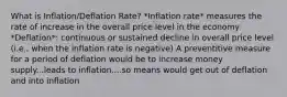 What is Inflation/Deflation Rate? *Inflation rate* measures the rate of increase in the overall price level in the economy *Deflation*: continuous or sustained decline in overall price level (i.e., when the inflation rate is negative) A preventitive measure for a period of deflation would be to increase money supply...leads to inflation....so means would get out of deflation and into inflation