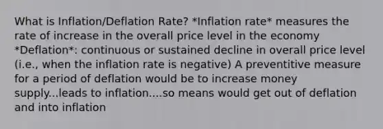 What is Inflation/Deflation Rate? *Inflation rate* measures the rate of increase in the overall price level in the economy *Deflation*: continuous or sustained decline in overall price level (i.e., when the inflation rate is negative) A preventitive measure for a period of deflation would be to increase money supply...leads to inflation....so means would get out of deflation and into inflation