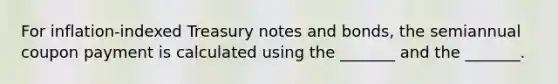 For inflation-indexed Treasury notes and bonds, the semiannual coupon payment is calculated using the _______ and the _______.