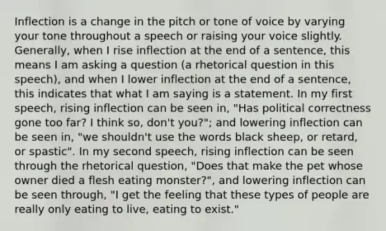 Inflection is a change in the pitch or tone of voice by varying your tone throughout a speech or raising your voice slightly. Generally, when I rise inflection at the end of a sentence, this means I am asking a question (a rhetorical question in this speech), and when I lower inflection at the end of a sentence, this indicates that what I am saying is a statement. In my first speech, rising inflection can be seen in, "Has political correctness gone too far? I think so, don't you?"; and lowering inflection can be seen in, "we shouldn't use the words black sheep, or retard, or spastic". In my second speech, rising inflection can be seen through the rhetorical question, "Does that make the pet whose owner died a flesh eating monster?", and lowering inflection can be seen through, "I get the feeling that these types of people are really only eating to live, eating to exist."