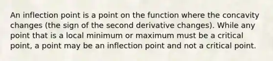 An inflection point is a point on the function where the concavity changes (the sign of the second derivative changes). While any point that is a local minimum or maximum must be a critical point, a point may be an inflection point and not a critical point.