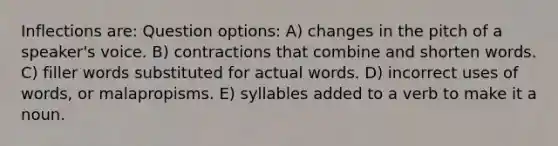 Inflections are: Question options: A) changes in the pitch of a speaker's voice. B) contractions that combine and shorten words. C) filler words substituted for actual words. D) incorrect uses of words, or malapropisms. E) syllables added to a verb to make it a noun.