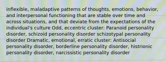 inflexible, maladaptive patterns of thoughts, emotions, behavior, and interpersonal functioning that are stable over time and across situations, and that deviate from the expectations of the individual's culture Odd, eccentric cluster: Paranoid personality disorder, schizoid personality disorder schizotypal personality disorder Dramatic, emotional, erratic cluster: Antisocial personality disorder, borderline personality disorder, histrionic personality disorder, narcissistic personality disorder