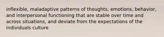 inflexible, maladaptive patterns of thoughts, emotions, behavior, and interpersonal functioning that are stable over time and across situations, and deviate from the expectations of the individuals culture