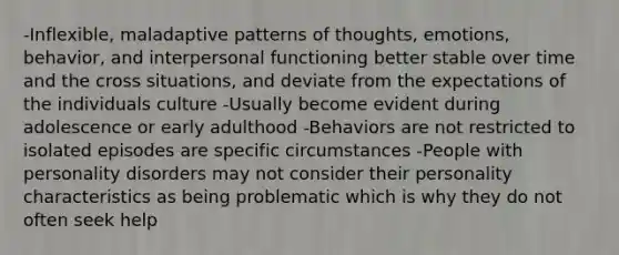 -Inflexible, maladaptive patterns of thoughts, emotions, behavior, and interpersonal functioning better stable over time and the cross situations, and deviate from the expectations of the individuals culture -Usually become evident during adolescence or early adulthood -Behaviors are not restricted to isolated episodes are specific circumstances -People with personality disorders may not consider their personality characteristics as being problematic which is why they do not often seek help